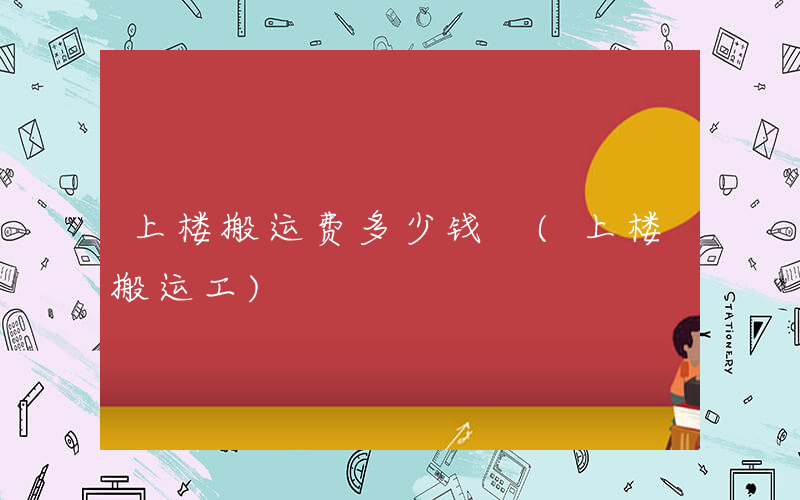 上楼搬运费多少钱 (上楼搬运工)